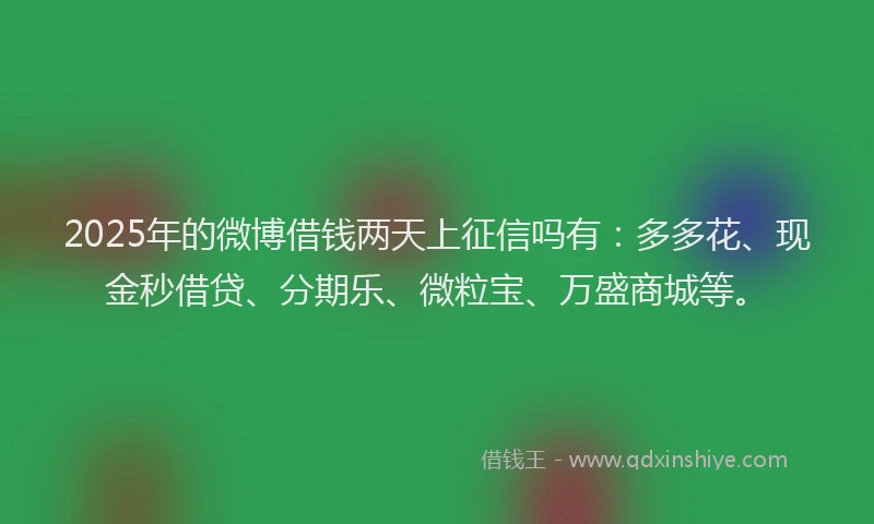 2025年的微博借钱两天上征信吗有：多多花、现金秒借贷、分期乐、微粒宝、万盛商城等。