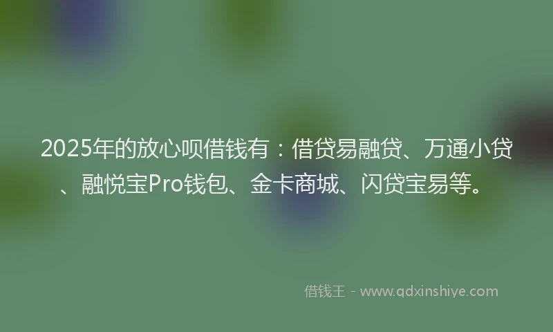 2025年的放心呗借钱有：借贷易融贷、万通小贷、融悦宝Pro钱包、金卡商城、闪贷宝易等。