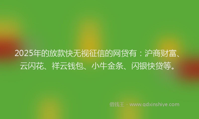 2025年的放款快无视征信的网贷有：沪商财富、云闪花、祥云钱包、小牛金条、闪银快贷等。