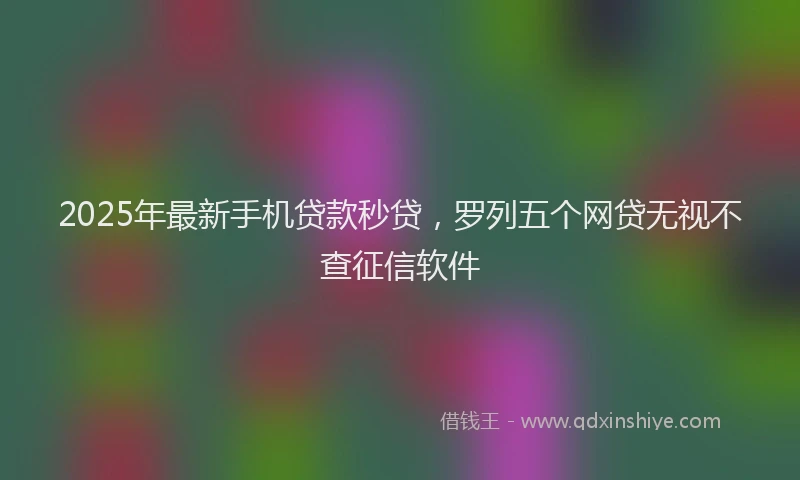 2025年最新手机贷款秒贷，罗列五个网贷无视不查征信软件