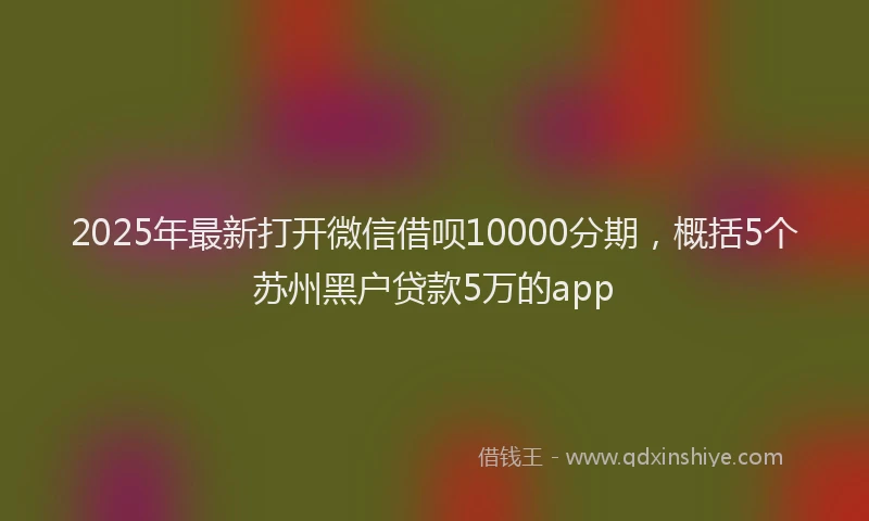 2025年最新打开微信借呗10000分期，概括5个苏州黑户贷款5万的app