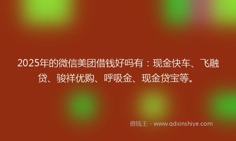 2025年的微信美团借钱好吗有：现金快车、飞融贷、骏祥优购、呼吸金、现金贷宝等。