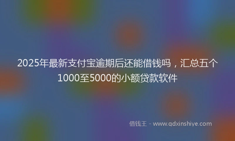 2025年最新支付宝逾期后还能借钱吗，汇总五个1000至5000的小额贷款软件