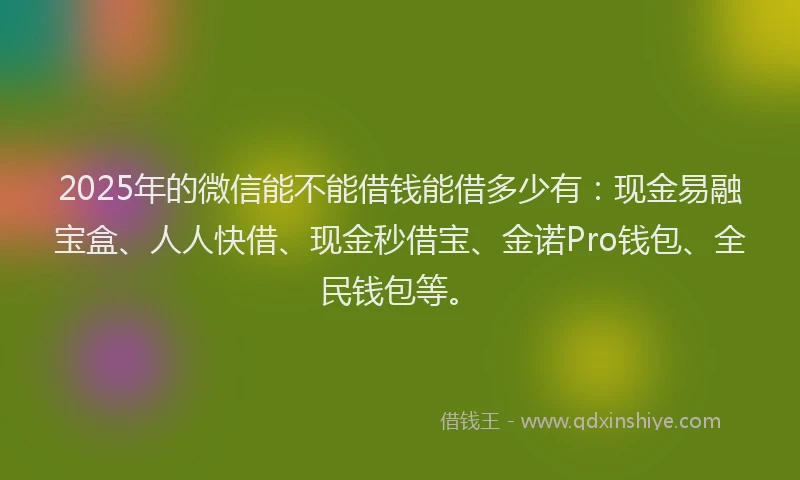 2025年的微信能不能借钱能借多少有：现金易融宝盒、人人快借、现金秒借宝、金诺Pro钱包、全民钱包等。