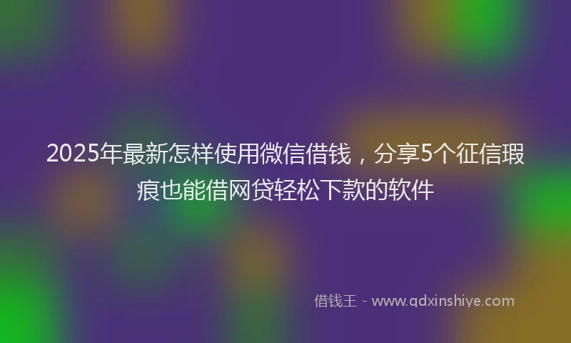 2025年最新怎样使用微信借钱，分享5个征信瑕疵也能借网贷轻松下款的软件