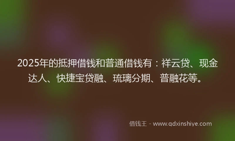 2025年的抵押借钱和普通借钱有：祥云贷、现金达人、快捷宝贷融、琉璃分期、普融花等。