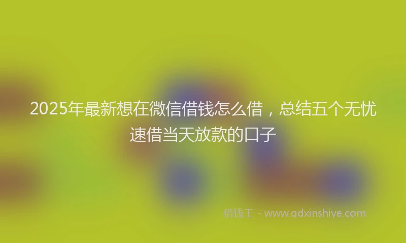 2025年最新想在微信借钱怎么借，总结五个无忧速借当天放款的口子