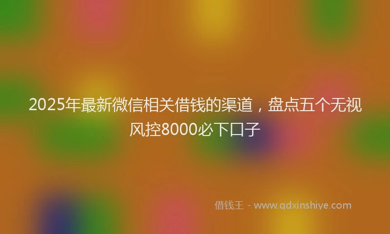 2025年最新微信相关借钱的渠道，盘点五个无视风控8000必下口子