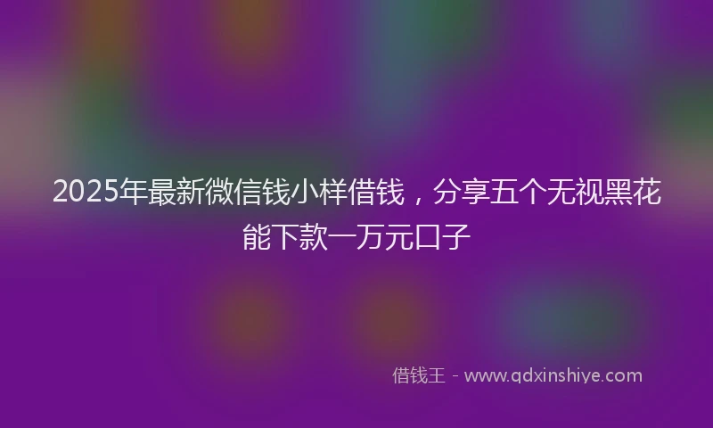 2025年最新微信钱小样借钱，分享五个无视黑花能下款一万元口子