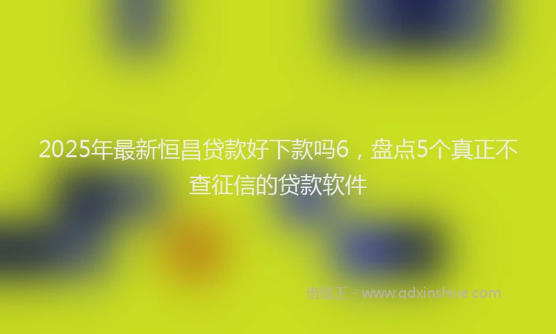 2025年最新恒昌贷款好下款吗6，盘点5个真正不查征信的贷款软件