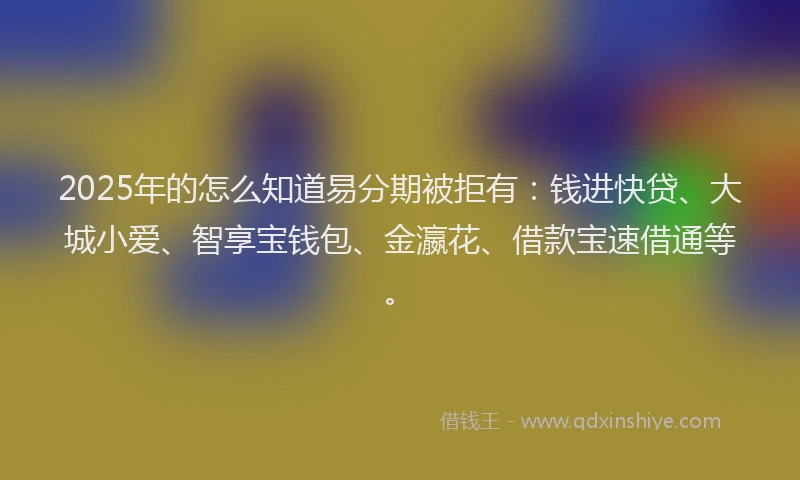 2025年的怎么知道易分期被拒有：钱进快贷、大城小爱、智享宝钱包、金瀛花、借款宝速借通等。