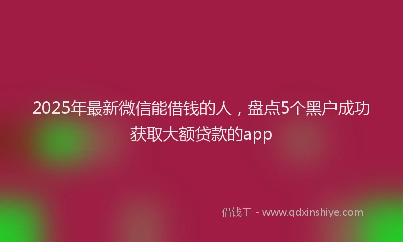 2025年最新微信能借钱的人，盘点5个黑户成功获取大额贷款的app