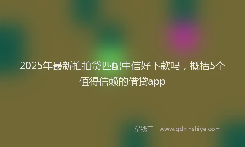 2025年最新拍拍贷匹配中信好下款吗，概括5个值得信赖的借贷app