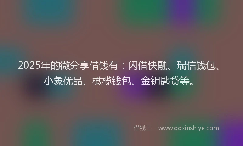 2025年的微分享借钱有：闪借快融、瑞信钱包、小象优品、橄榄钱包、金钥匙贷等。