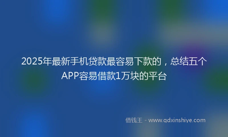 2025年最新手机贷款最容易下款的，总结五个APP容易借款1万块的平台