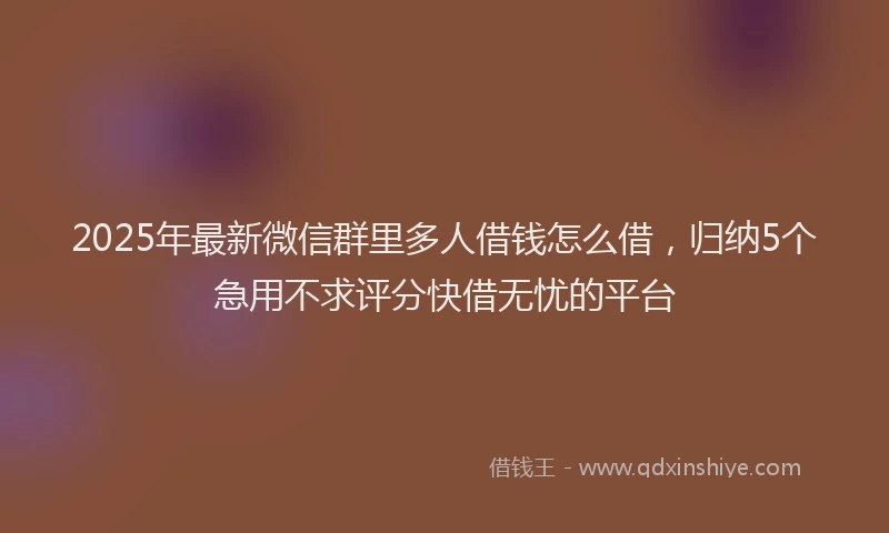 2025年最新微信群里多人借钱怎么借，归纳5个急用不求评分快借无忧的平台