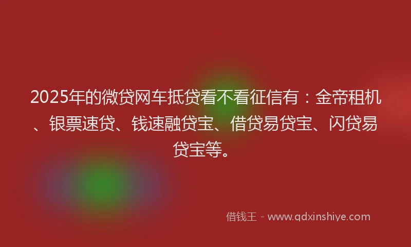 2025年的微贷网车抵贷看不看征信有：金帝租机、银票速贷、钱速融贷宝、借贷易贷宝、闪贷易贷宝等。