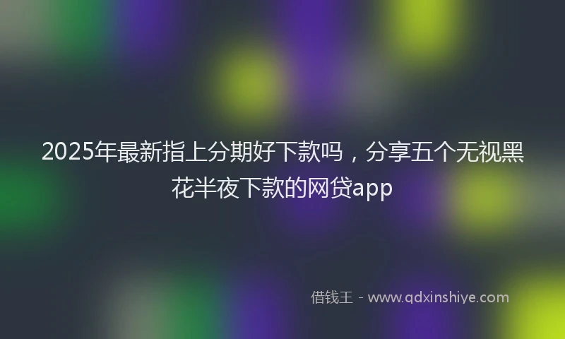 2025年最新指上分期好下款吗，分享五个无视黑花半夜下款的网贷app