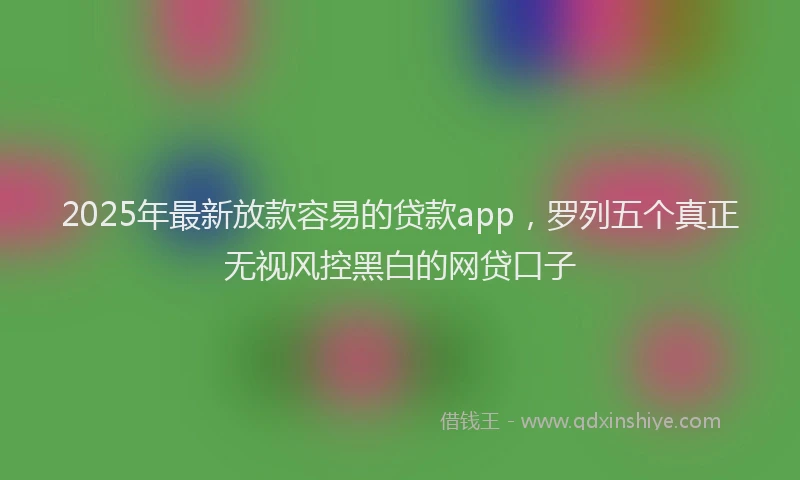 2025年最新放款容易的贷款app，罗列五个真正无视风控黑白的网贷口子