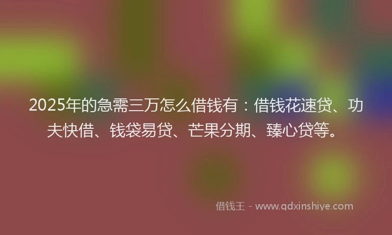 2025年的急需三万怎么借钱有：借钱花速贷、功夫快借、钱袋易贷、芒果分期、臻心贷等。