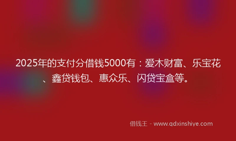 2025年的支付分借钱5000有：爱木财富、乐宝花、鑫贷钱包、惠众乐、闪贷宝盒等。
