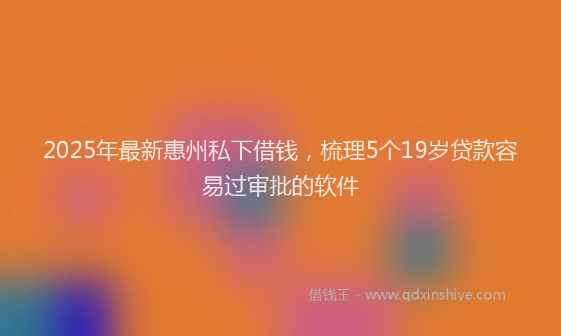 2025年最新惠州私下借钱，梳理5个19岁贷款容易过审批的软件