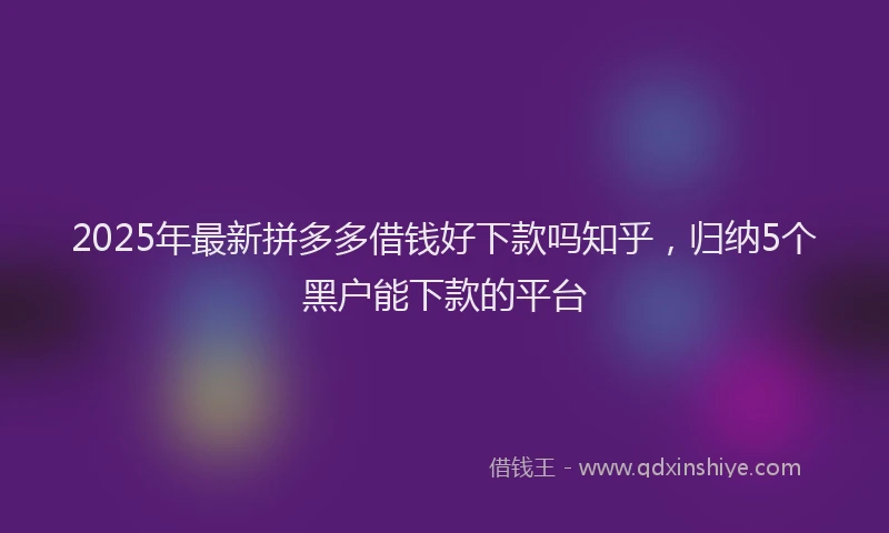 2025年最新拼多多借钱好下款吗知乎，归纳5个黑户能下款的平台