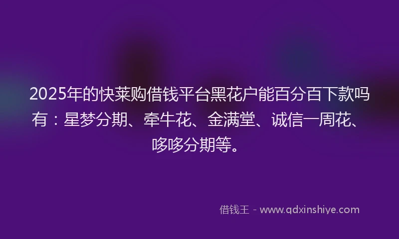 2025年的快莱购借钱平台黑花户能百分百下款吗有：星梦分期、牵牛花、金满堂、诚信一周花、哆哆分期等。