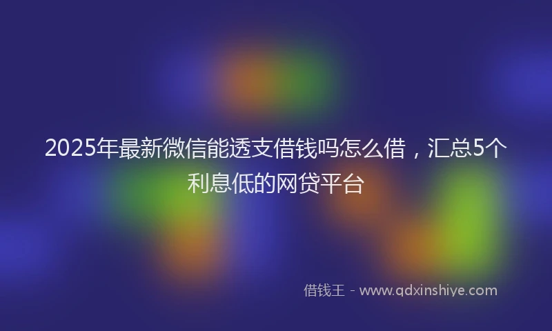 2025年最新微信能透支借钱吗怎么借，汇总5个利息低的网贷平台