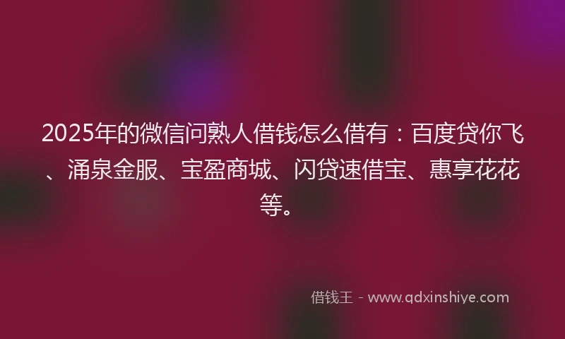 2025年的微信问熟人借钱怎么借有：百度贷你飞、涌泉金服、宝盈商城、闪贷速借宝、惠享花花等。