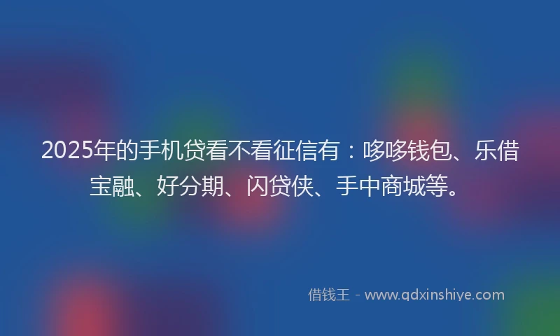 2025年的手机贷看不看征信有：哆哆钱包、乐借宝融、好分期、闪贷侠、手中商城等。