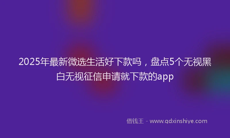 2025年最新微选生活好下款吗，盘点5个无视黑白无视征信申请就下款的app