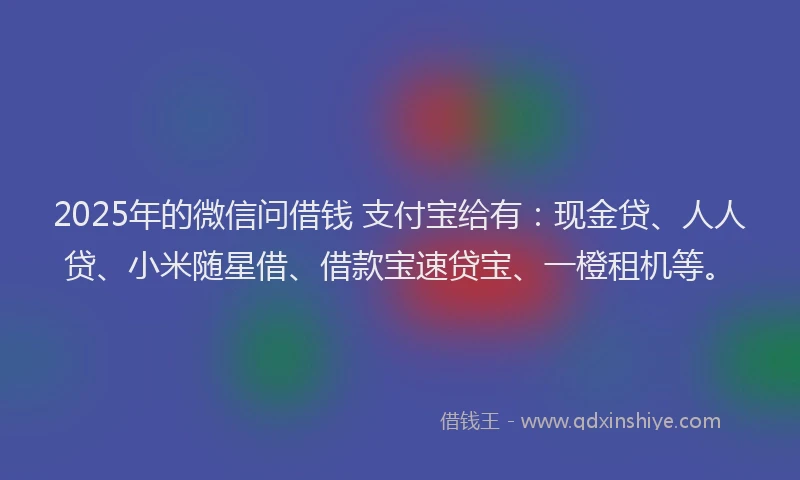 2025年的微信问借钱 支付宝给有：现金贷、人人贷、小米随星借、借款宝速贷宝、一橙租机等。