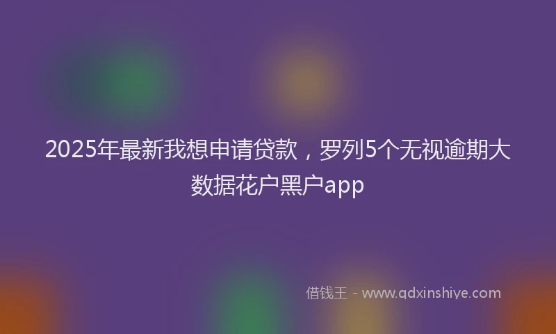 2025年最新我想申请贷款，罗列5个无视逾期大数据花户黑户app