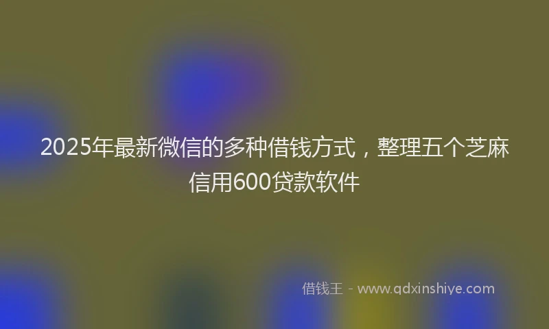 2025年最新微信的多种借钱方式，整理五个芝麻信用600贷款软件