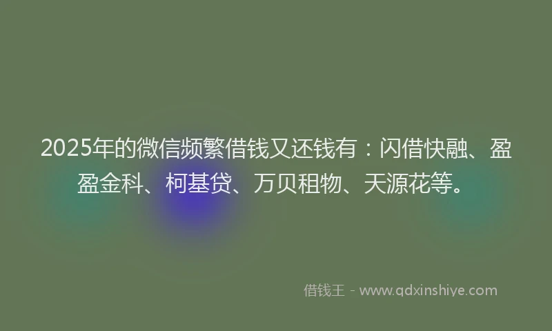 2025年的微信频繁借钱又还钱有：闪借快融、盈盈金科、柯基贷、万贝租物、天源花等。