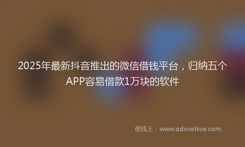 2025年最新抖音推出的微信借钱平台，归纳五个APP容易借款1万块的软件