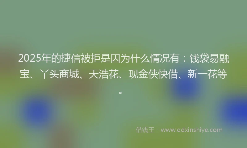 2025年的捷信被拒是因为什么情况有：钱袋易融宝、丫头商城、天浩花、现金侠快借、新一花等。