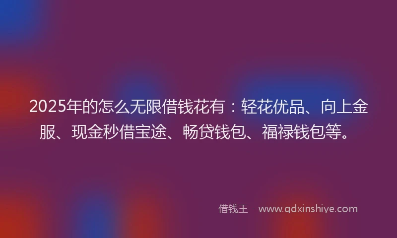 2025年的怎么无限借钱花有：轻花优品、向上金服、现金秒借宝途、畅贷钱包、福禄钱包等。