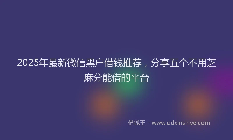2025年最新微信黑户借钱推荐，分享五个不用芝麻分能借的平台