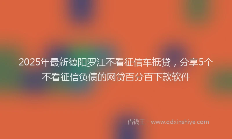 2025年最新德阳罗江不看征信车抵贷，分享5个不看征信负债的网贷百分百下款软件