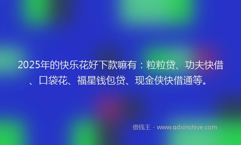 2025年的快乐花好下款嘛有：粒粒贷、功夫快借、口袋花、福星钱包贷、现金侠快借通等。