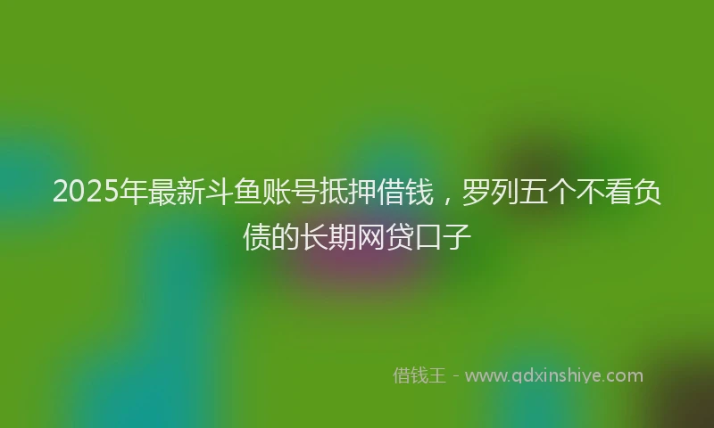 2025年最新斗鱼账号抵押借钱，罗列五个不看负债的长期网贷口子