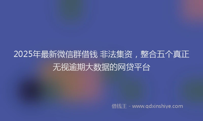 2025年最新微信群借钱 非法集资，整合五个真正无视逾期大数据的网贷平台