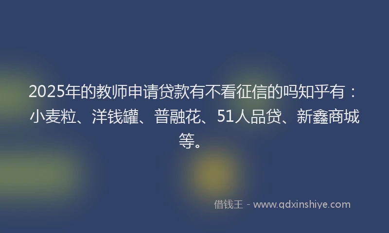 2025年的教师申请贷款有不看征信的吗知乎有：小麦粒、洋钱罐、普融花、51人品贷、新鑫商城等。