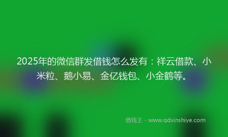 2025年的微信群发借钱怎么发有：祥云借款、小米粒、鹅小易、金亿钱包、小金鹤等。