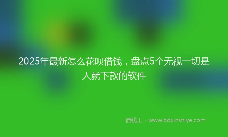 2025年最新怎么花呗借钱，盘点5个无视一切是人就下款的软件