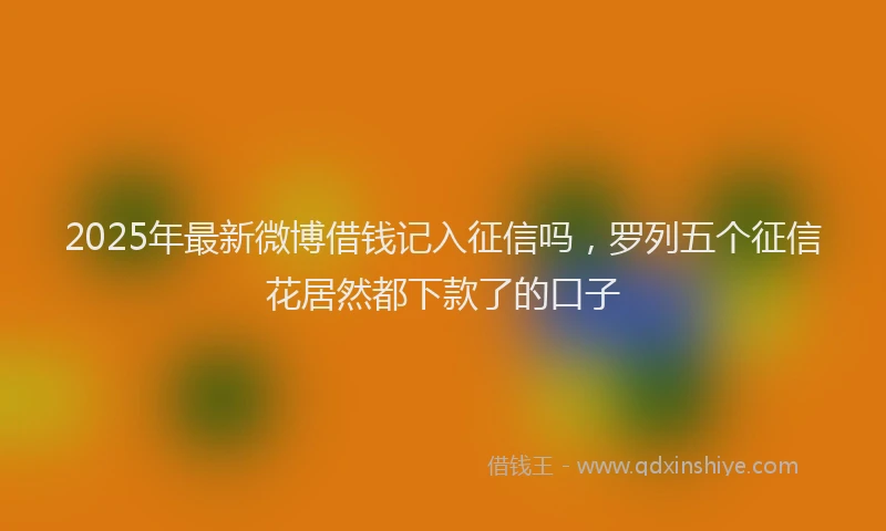 2025年最新微博借钱记入征信吗，罗列五个征信花居然都下款了的口子