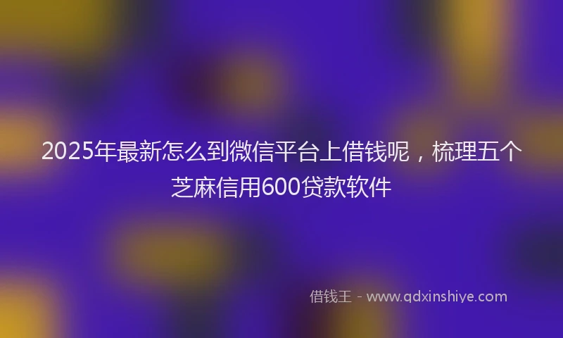 2025年最新怎么到微信平台上借钱呢，梳理五个芝麻信用600贷款软件