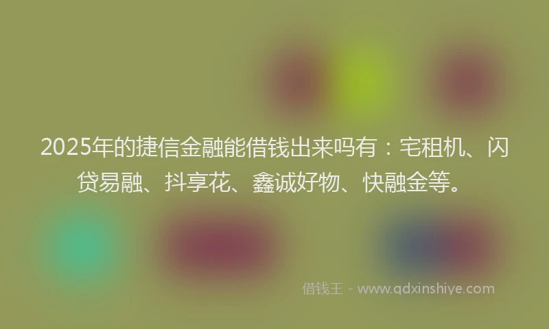 2025年的捷信金融能借钱出来吗有：宅租机、闪贷易融、抖享花、鑫诚好物、快融金等。